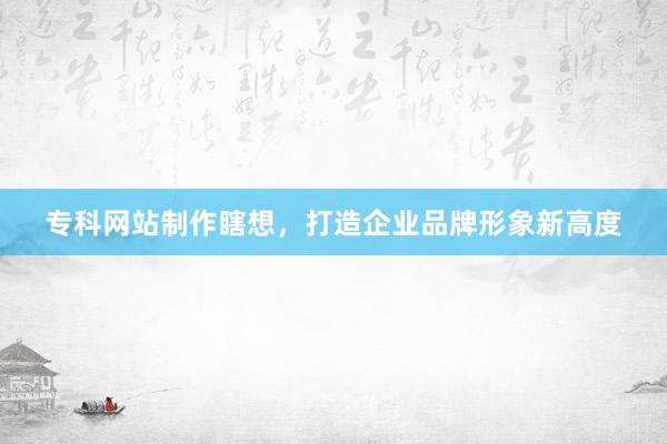 专科网站制作瞎想，打造企业品牌形象新高度