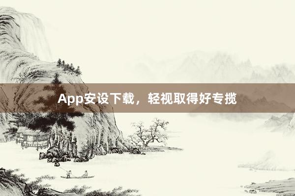 App安设下载，轻视取得好专揽