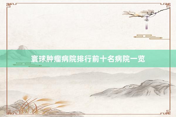 寰球肿瘤病院排行前十名病院一览
