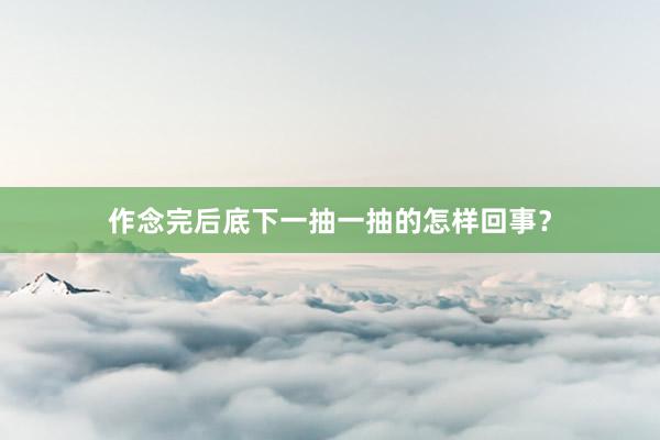 作念完后底下一抽一抽的怎样回事？