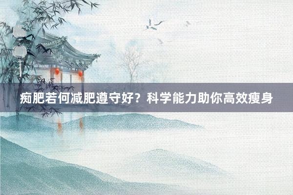 痴肥若何减肥遵守好？科学能力助你高效瘦身